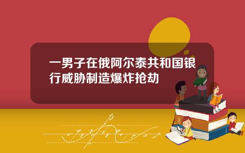 一男子在俄阿尔泰共和国银行威胁制造爆炸抢劫