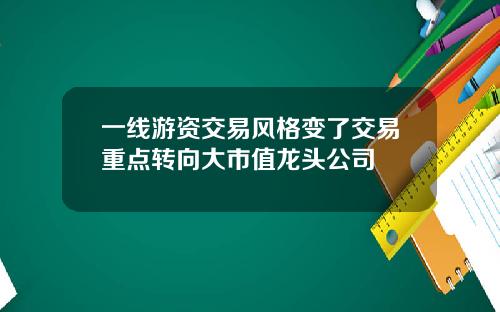 一线游资交易风格变了交易重点转向大市值龙头公司
