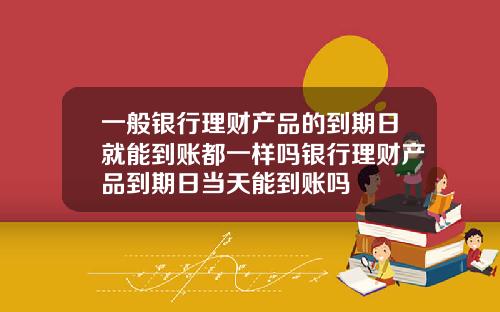 一般银行理财产品的到期日就能到账都一样吗银行理财产品到期日当天能到账吗