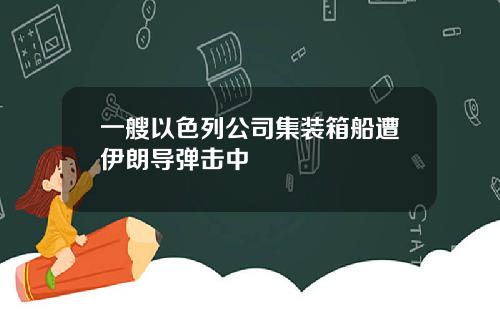 一艘以色列公司集装箱船遭伊朗导弹击中