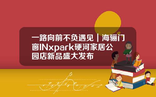 一路向前不负遇见｜海骊门窗INxpark硬河家居公园店新品盛大发布