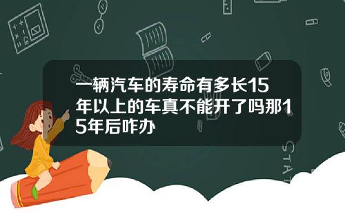 一辆汽车的寿命有多长15年以上的车真不能开了吗那15年后咋办