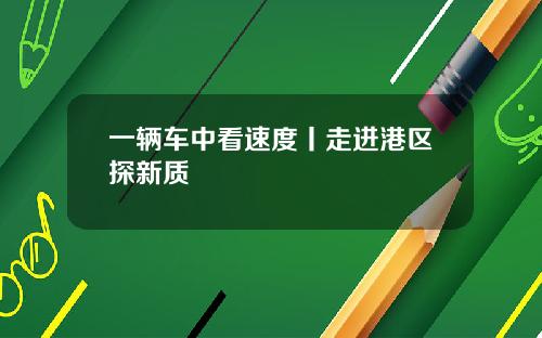 一辆车中看速度丨走进港区探新质