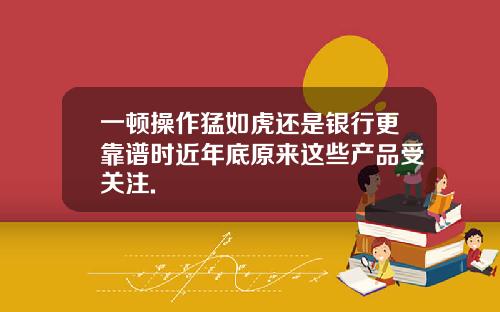 一顿操作猛如虎还是银行更靠谱时近年底原来这些产品受关注.