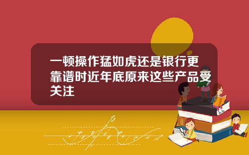 一顿操作猛如虎还是银行更靠谱时近年底原来这些产品受关注