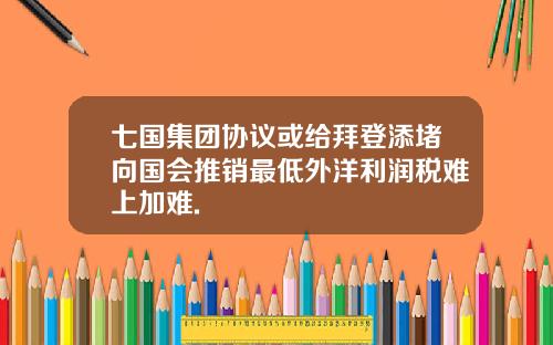 七国集团协议或给拜登添堵向国会推销最低外洋利润税难上加难.
