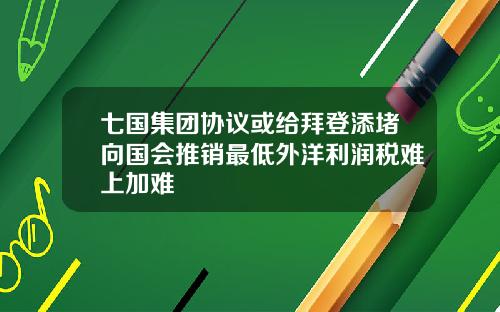七国集团协议或给拜登添堵向国会推销最低外洋利润税难上加难