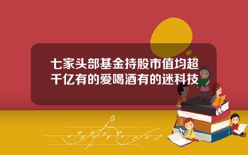 七家头部基金持股市值均超千亿有的爱喝酒有的迷科技