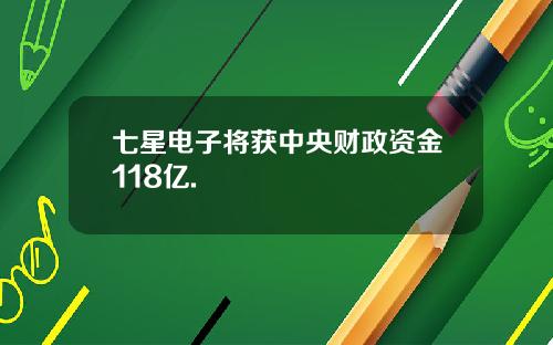 七星电子将获中央财政资金118亿.