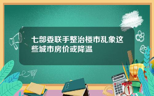 七部委联手整治楼市乱象这些城市房价或降温