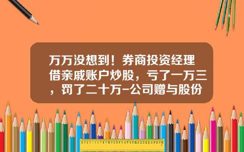 万万没想到！券商投资经理借亲戚账户炒股，亏了一万三，罚了二十万-公司赠与股份公司亏损