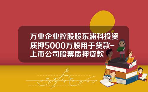 万业企业控股股东浦科投资质押5000万股用于贷款-上市公司股票质押贷款