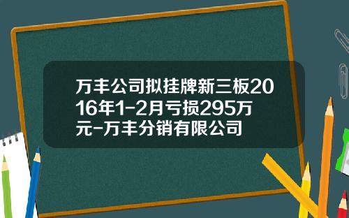 万丰公司拟挂牌新三板2016年1-2月亏损295万元-万丰分销有限公司
