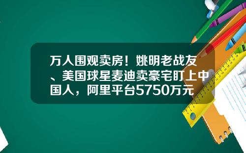万人围观卖房！姚明老战友、美国球星麦迪卖豪宅盯上中国人，阿里平台5750万元起拍，本人将直播带货-麦迪现在有多少资产