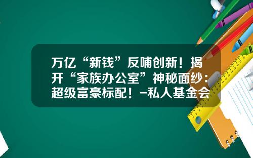 万亿“新钱”反哺创新！揭开“家族办公室”神秘面纱：超级富豪标配！-私人基金会