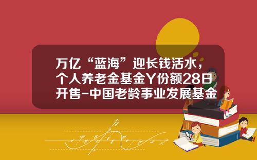 万亿“蓝海”迎长钱活水，个人养老金基金Y份额28日开售-中国老龄事业发展基金