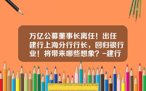 万亿公募董事长离任！出任建行上海分行行长，回归银行业！将带来哪些想象？-建行出去的行长有多少