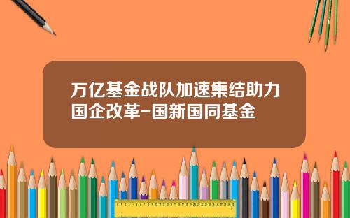 万亿基金战队加速集结助力国企改革-国新国同基金
