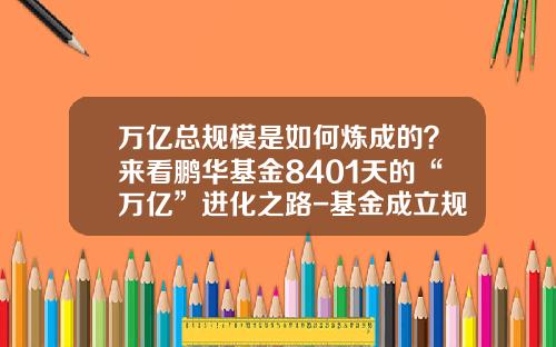 万亿总规模是如何炼成的？来看鹏华基金8401天的“万亿”进化之路-基金成立规模
