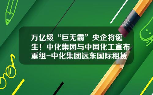 万亿级“巨无霸”央企将诞生！中化集团与中国化工宣布重组-中化集团远东国际租赁有限公司