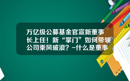 万亿级公募基金官宣新董事长上任！新“掌门”如何带领公司乘风破浪？-什么是董事长基金