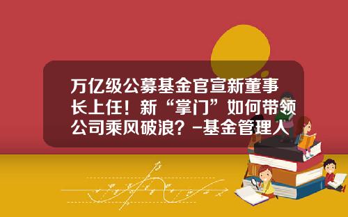 万亿级公募基金官宣新董事长上任！新“掌门”如何带领公司乘风破浪？-基金管理人牌照