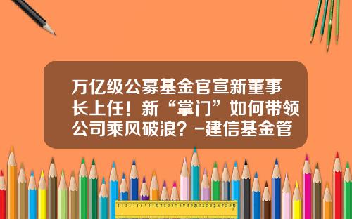 万亿级公募基金官宣新董事长上任！新“掌门”如何带领公司乘风破浪？-建信基金管理有限公司