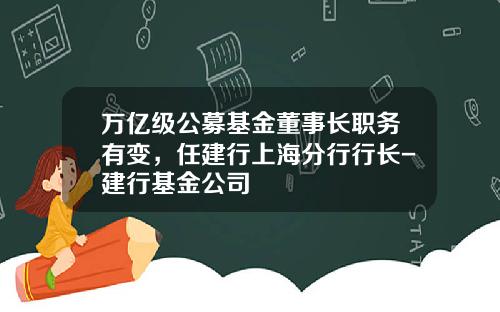 万亿级公募基金董事长职务有变，任建行上海分行行长-建行基金公司