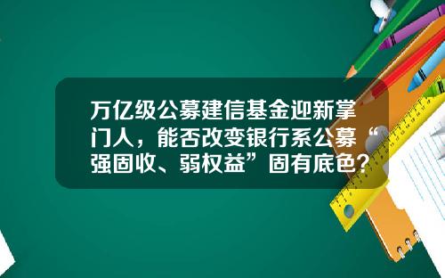 万亿级公募建信基金迎新掌门人，能否改变银行系公募“强固收、弱权益”固有底色？-建信混合基金