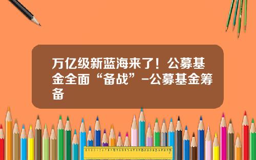 万亿级新蓝海来了！公募基金全面“备战”-公募基金筹备