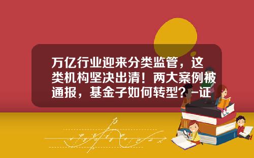 万亿行业迎来分类监管，这类机构坚决出清！两大案例被通报，基金子如何转型？-证券基金机构