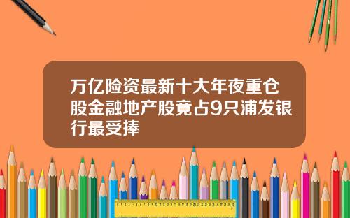 万亿险资最新十大年夜重仓股金融地产股竟占9只浦发银行最受捧