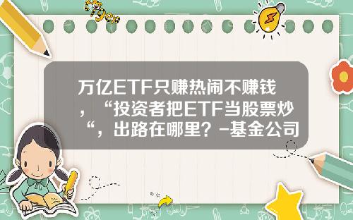 万亿ETF只赚热闹不赚钱，“投资者把ETF当股票炒“，出路在哪里？-基金公司前途