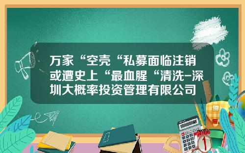 万家“空壳“私募面临注销或遭史上“最血腥“清洗-深圳大概率投资管理有限公司