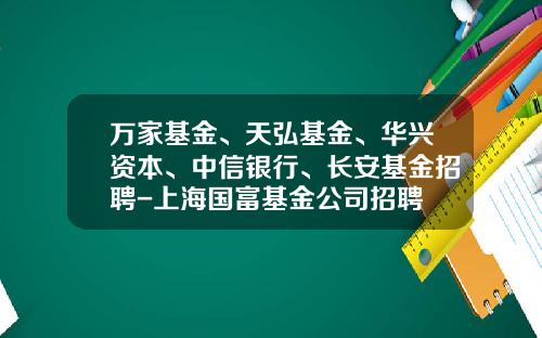 万家基金、天弘基金、华兴资本、中信银行、长安基金招聘-上海国富基金公司招聘