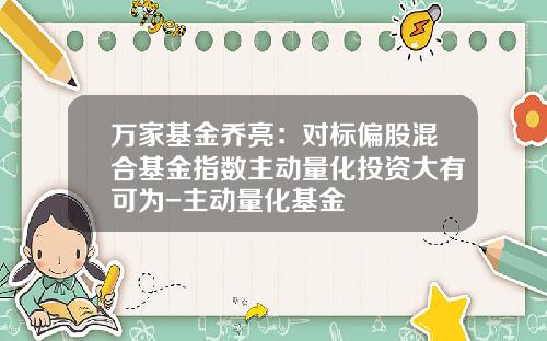 万家基金乔亮：对标偏股混合基金指数主动量化投资大有可为-主动量化基金