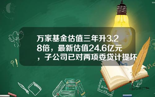 万家基金估值三年升3.28倍，最新估值24.6亿元，子公司已对两项委贷计提坏账准备-基金确权表