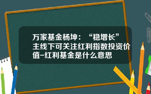 万家基金杨坤：“稳增长”主线下可关注红利指数投资价值-红利基金是什么意思