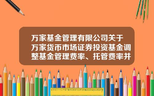万家基金管理有限公司关于万家货币市场证券投资基金调整基金管理费率、托管费率并修改法律文件的公告-万家基金网站