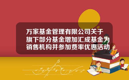 万家基金管理有限公司关于旗下部分基金增加汇成基金为销售机构并参加费率优惠活动的公告-公司活动基金