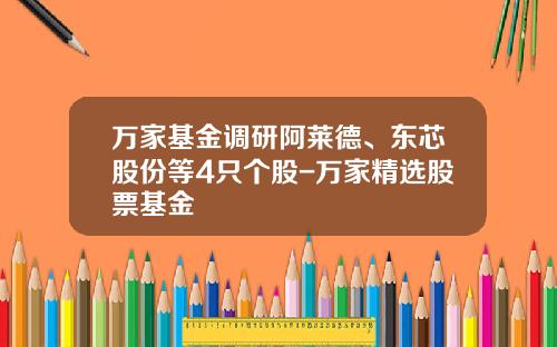 万家基金调研阿莱德、东芯股份等4只个股-万家精选股票基金
