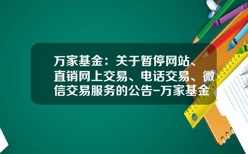 万家基金：关于暂停网站、直销网上交易、电话交易、微信交易服务的公告-万家基金官网