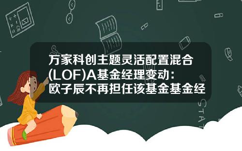 万家科创主题灵活配置混合(LOF)A基金经理变动：欧子辰不再担任该基金基金经理-万家基金经理