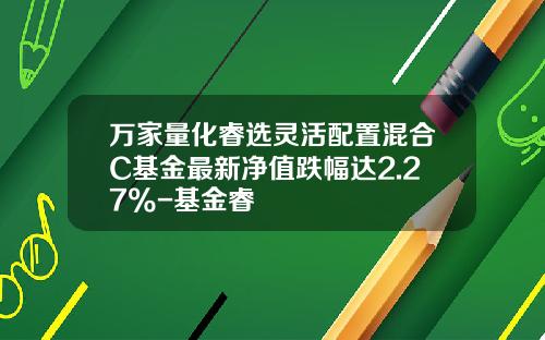 万家量化睿选灵活配置混合C基金最新净值跌幅达2.27%-基金睿