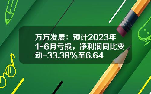 万方发展：预计2023年1-6月亏损，净利润同比变动-33.38%至6.64%-万方发展股份有限公司