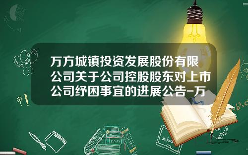 万方城镇投资发展股份有限公司关于公司控股股东对上市公司纾困事宜的进展公告-万方投资控股集团有限公司