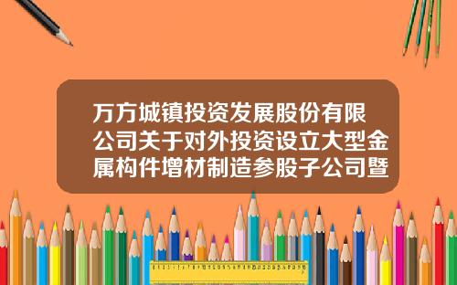 万方城镇投资发展股份有限公司关于对外投资设立大型金属构件增材制造参股子公司暨关联交易的公告-北京迅通畅达通讯科技开发有限公司