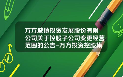 万方城镇投资发展股份有限公司关于控股子公司变更经营范围的公告-万方投资控股集团有限公司