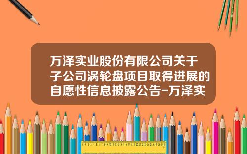 万泽实业股份有限公司关于子公司涡轮盘项目取得进展的自愿性信息披露公告-万泽实业公司