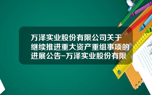 万泽实业股份有限公司关于继续推进重大资产重组事项的进展公告-万泽实业股份有限公司
